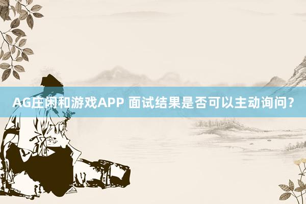 AG庄闲和游戏APP 面试结果是否可以主动询问？