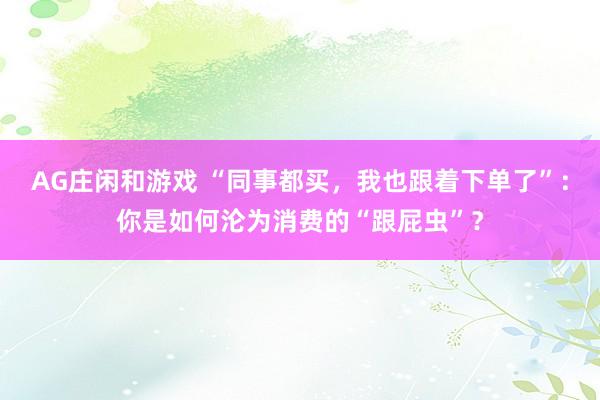 AG庄闲和游戏 “同事都买,我也跟着下单了”:你是如何沦为消费的“跟屁虫”?