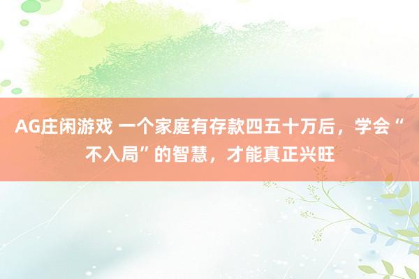AG庄闲游戏 一个家庭有存款四五十万后，学会“不入局”的智慧，才能真正兴旺
