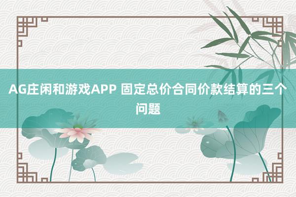 AG庄闲和游戏APP 固定总价合同价款结算的三个问题