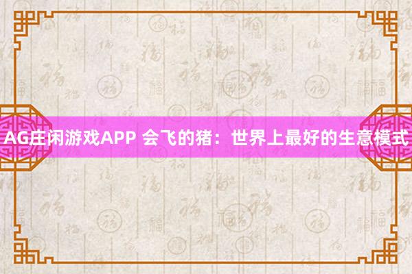 AG庄闲游戏APP 会飞的猪：世界上最好的生意模式