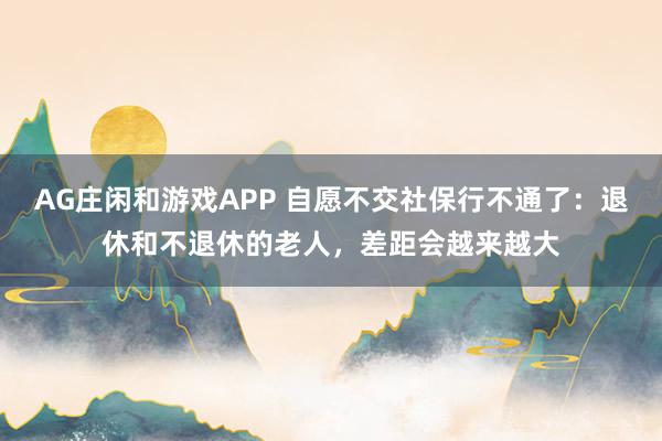 AG庄闲和游戏APP 自愿不交社保行不通了:退休和不退休的老人,差距会越来越大