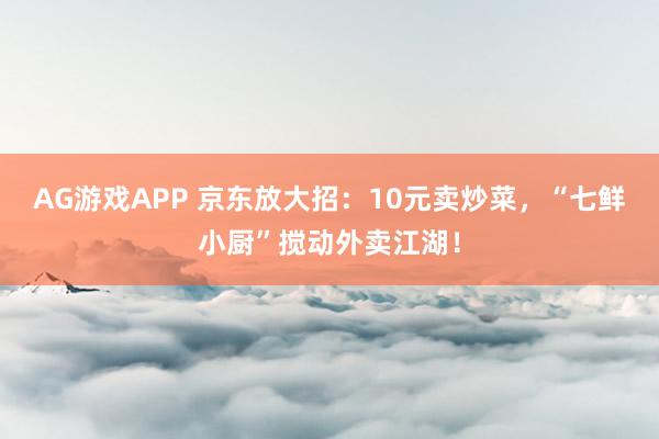 AG游戏APP 京东放大招:10元卖炒菜,“七鲜小厨”搅动外卖江湖!