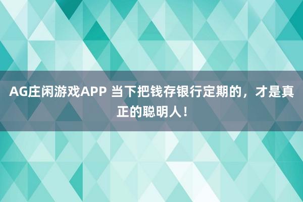 AG庄闲游戏APP 当下把钱存银行定期的,才是真正的聪明人!