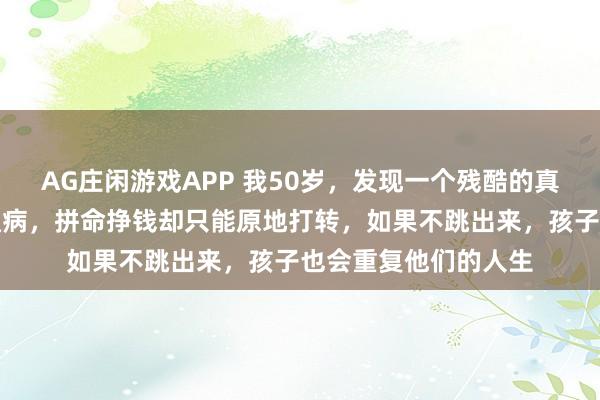 AG庄闲游戏APP 我50岁，发现一个残酷的真相：穷人都有一个通病，拼命挣钱却只能原地打转，如果不跳出来，孩子也会重复他们的人生