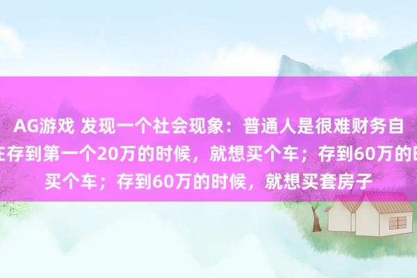 AG游戏 发现一个社会现象：普通人是很难财务自由的，因为普通人在存到第一个20万的时候，就想买个车；存到60万的时候，就想买套房子