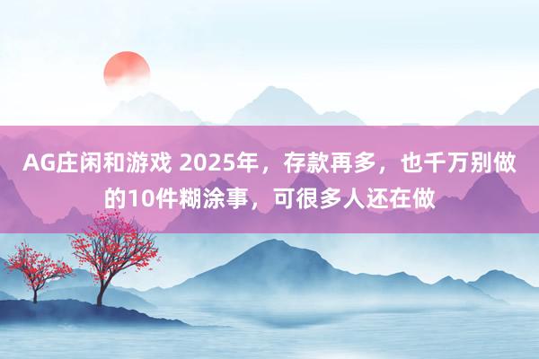 AG庄闲和游戏 2025年，存款再多，也千万别做的10件糊涂事，可很多人还在做
