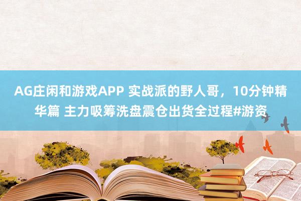 AG庄闲和游戏APP 实战派的野人哥，10分钟精华篇 主力吸筹洗盘震仓出货全过程#游资