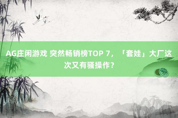 AG庄闲游戏 突然畅销榜TOP 7，「套娃」大厂这次又有骚操作？