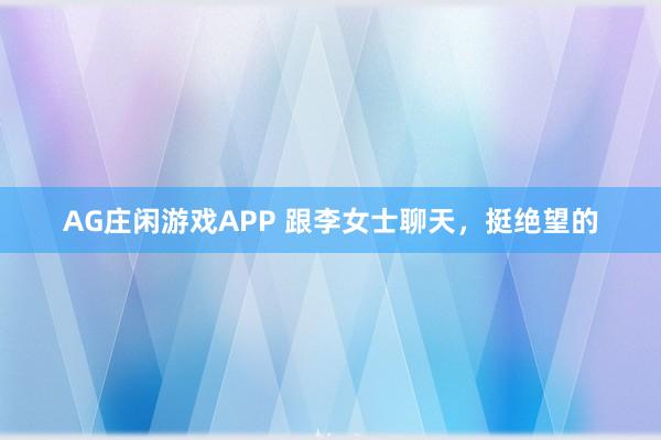 AG庄闲游戏APP 跟李女士聊天，挺绝望的
