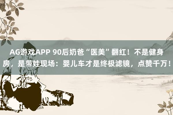 AG游戏APP 90后奶爸“医美”翻红！不是健身房，是带娃现场：婴儿车才是终极滤镜，点赞千万！