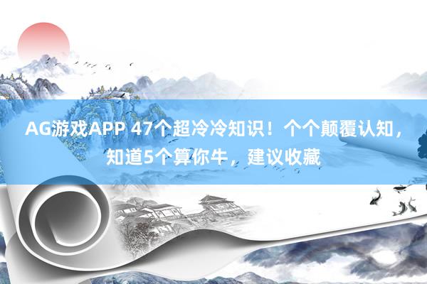 AG游戏APP 47个超冷冷知识!个个颠覆认知,知道5个算你牛,建议收藏