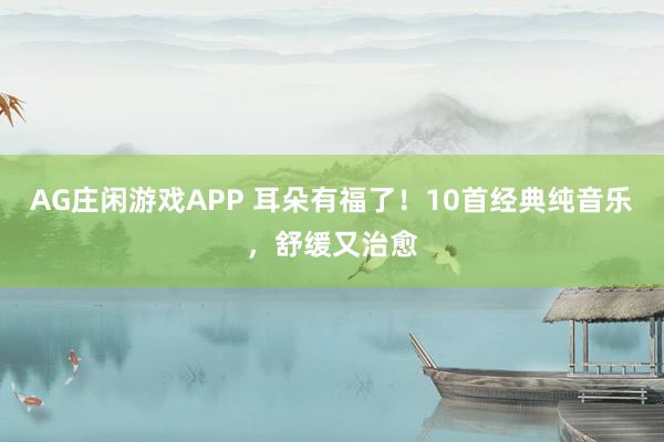 AG庄闲游戏APP 耳朵有福了！10首经典纯音乐，舒缓又治愈