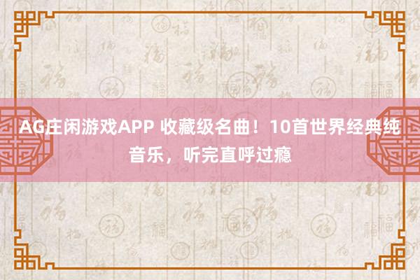 AG庄闲游戏APP 收藏级名曲！10首世界经典纯音乐，听完直呼过瘾