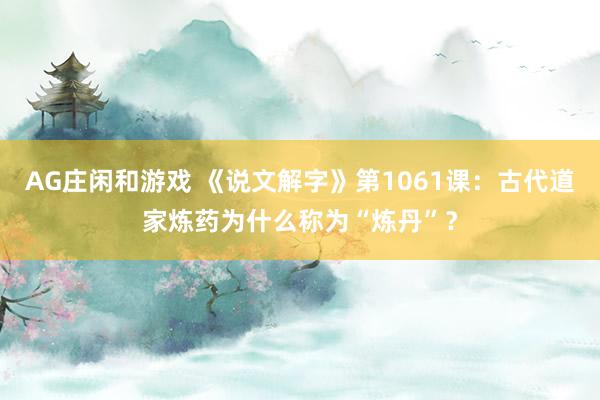 AG庄闲和游戏 《说文解字》第1061课:古代道家炼药为什么称为“炼丹”?