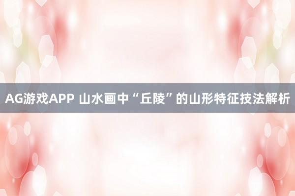 AG游戏APP 山水画中“丘陵”的山形特征技法解析
