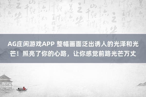 AG庄闲游戏APP 整幅画面泛出诱人的光泽和光芒！照亮了你的心路，让你感觉前路光芒万丈