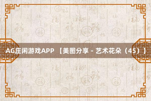 AG庄闲游戏APP 【美图分享 - 艺术花朵（45）】