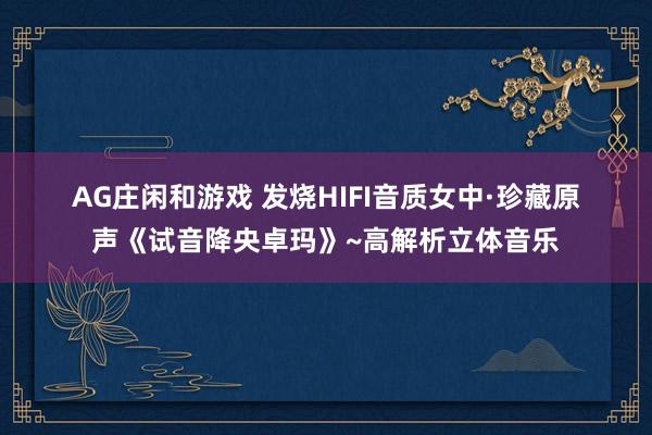 AG庄闲和游戏 发烧HIFI音质女中·珍藏原声《试音降央卓玛》~高解析立体音乐