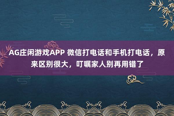 AG庄闲游戏APP 微信打电话和手机打电话，原来区别很大，叮嘱家人别再用错了