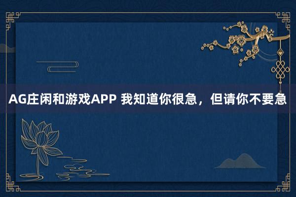 AG庄闲和游戏APP 我知道你很急，但请你不要急
