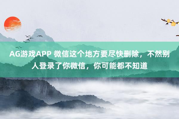 AG游戏APP 微信这个地方要尽快删除，不然别人登录了你微信，你可能都不知道