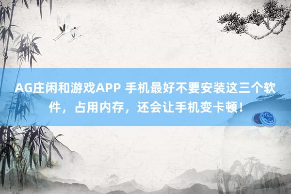 AG庄闲和游戏APP 手机最好不要安装这三个软件，占用内存，还会让手机变卡顿！
