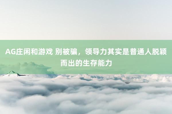 AG庄闲和游戏 别被骗，领导力其实是普通人脱颖而出的生存能力