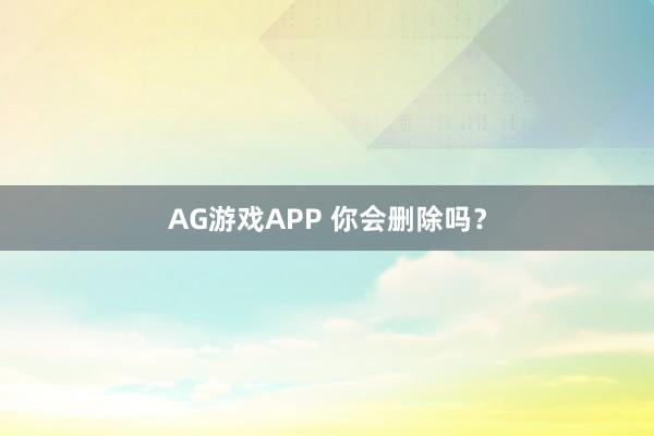 AG游戏APP 你会删除吗?