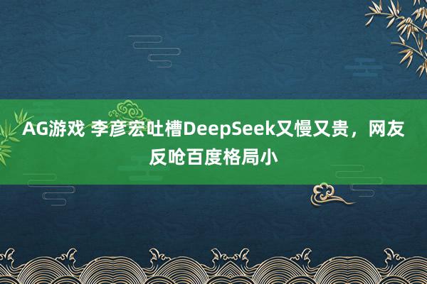 AG游戏 李彦宏吐槽DeepSeek又慢又贵，网友反呛百度格局小