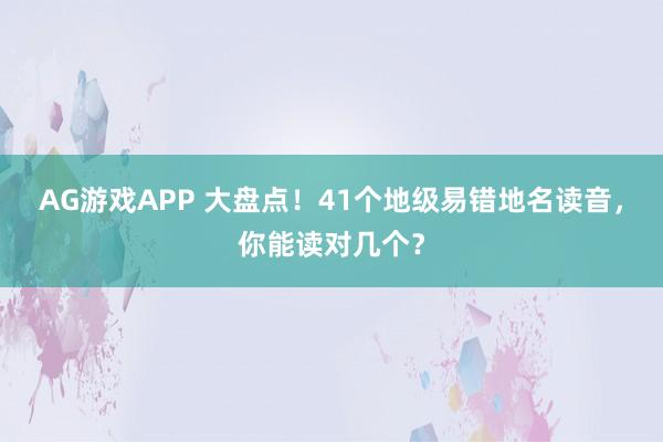 AG游戏APP 大盘点！41个地级易错地名读音，你能读对几个？