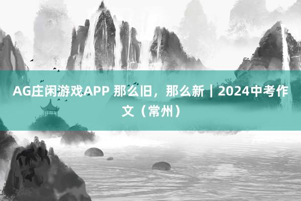 AG庄闲游戏APP 那么旧，那么新｜2024中考作文（常州）