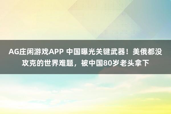 AG庄闲游戏APP 中国曝光关键武器!美俄都没攻克的世界难题,被中国80岁老头拿下