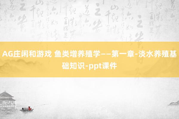 AG庄闲和游戏 鱼类增养殖学——第一章-淡水养殖基础知识-ppt课件
