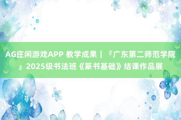AG庄闲游戏APP 教学成果｜『广东第二师范学院』2025级书法班《篆书基础》结课作品展