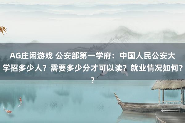 AG庄闲游戏 公安部第一学府：中国人民公安大学招多少人？需要多少分才可以读？就业情况如何？