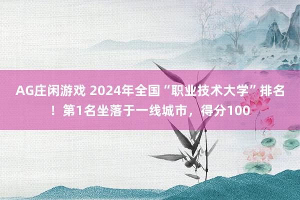 AG庄闲游戏 2024年全国“职业技术大学”排名！第1名坐落于一线城市，得分100