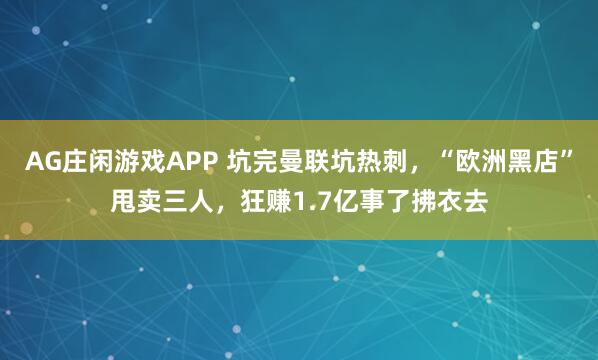 AG庄闲游戏APP 坑完曼联坑热刺，“欧洲黑店”甩卖三人，狂赚1.7亿事了拂衣去