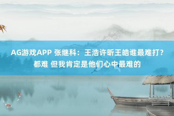 AG游戏APP 张继科：王浩许昕王皓谁最难打？都难 但我肯定是他们心中最难的