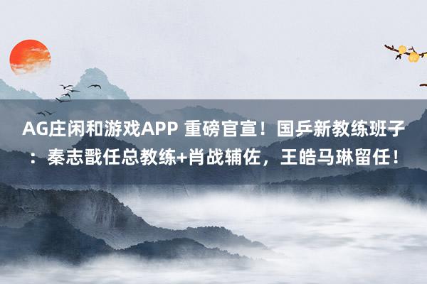 AG庄闲和游戏APP 重磅官宣！国乒新教练班子：秦志戬任总教练+肖战辅佐，王皓马琳留任！