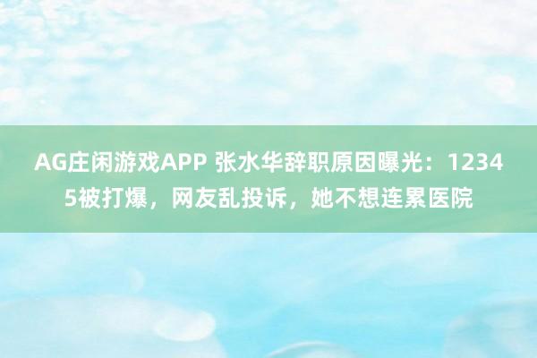 AG庄闲游戏APP 张水华辞职原因曝光：12345被打爆，网友乱投诉，她不想连累医院