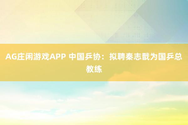 AG庄闲游戏APP 中国乒协：拟聘秦志戬为国乒总教练