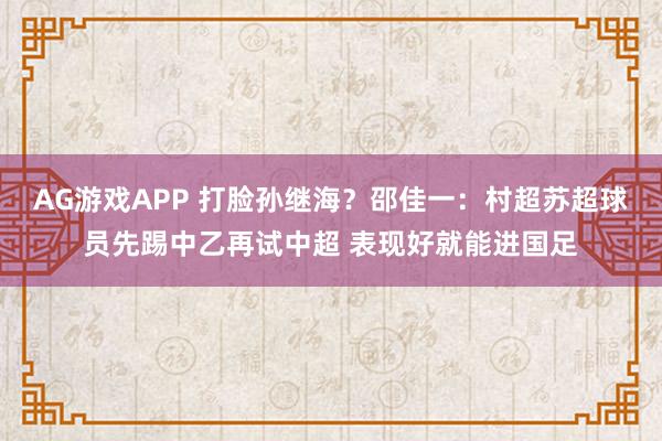 AG游戏APP 打脸孙继海？邵佳一：村超苏超球员先踢中乙再试中超 表现好就能进国足