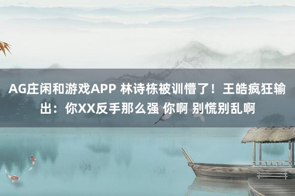 AG庄闲和游戏APP 林诗栋被训懵了！王皓疯狂输出：你XX反手那么强 你啊 别慌别乱啊