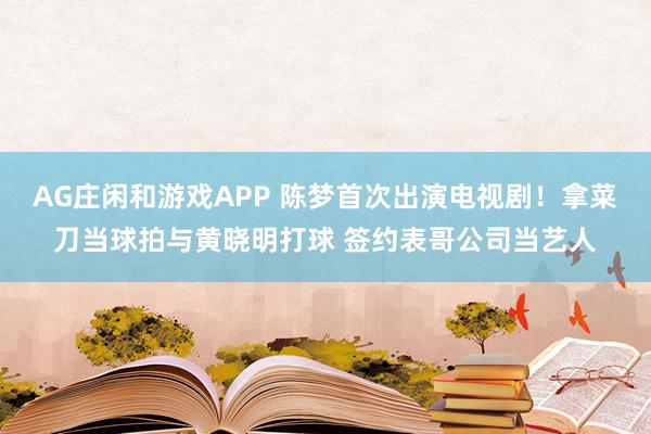 AG庄闲和游戏APP 陈梦首次出演电视剧！拿菜刀当球拍与黄晓明打球 签约表哥公司当艺人