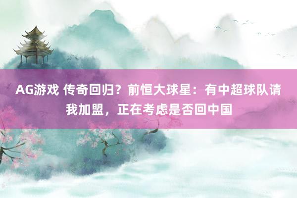 AG游戏 传奇回归？前恒大球星：有中超球队请我加盟，正在考虑是否回中国