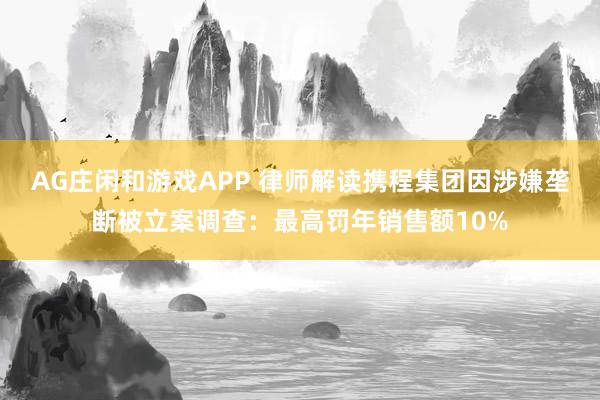 AG庄闲和游戏APP 律师解读携程集团因涉嫌垄断被立案调查：最高罚年销售额10%