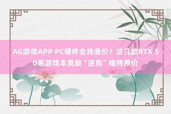 AG游戏APP PC硬件全线涨价？这几款RTX 50系游戏本竟敢“逆势”维持原价