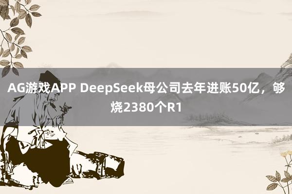 AG游戏APP DeepSeek母公司去年进账50亿，够烧2380个R1