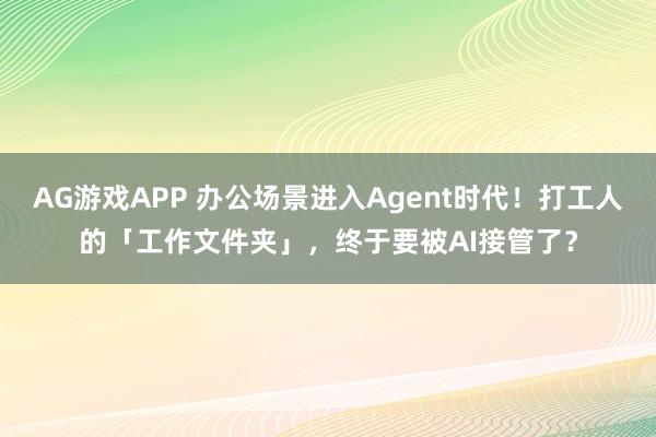 AG游戏APP 办公场景进入Agent时代！打工人的「工作文件夹」，终于要被AI接管了？